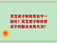 灵芝孢子粉和胃炎宁一起吃？灵芝孢子粉和胃炎宁的联合食用方法？