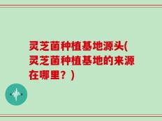 灵芝菌种植基地源头(灵芝菌种植基地的来源在哪里？)