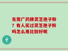 东莞广药牌灵芝孢子粉？有人买过灵芝孢子粉吗怎么用比较好呢