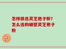 怎样挑选灵芝孢子粉？怎么选购破壁灵芝袍子粉