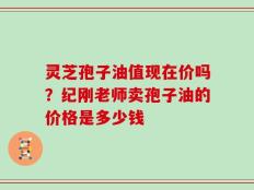 灵芝孢子油值现在价吗？纪刚老师卖孢子油的价格是多少钱