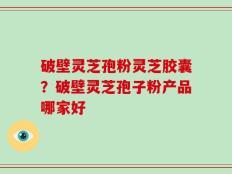 破壁灵芝孢粉灵芝胶囊？破壁灵芝孢子粉产品哪家好