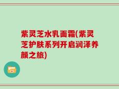 紫灵芝水乳面霜(紫灵芝护肤系列开启润泽养颜之旅)