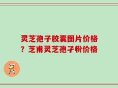 灵芝孢子胶囊图片价格？芝甫灵芝孢孑粉价格