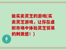 能买卖灵芝的游戏(买卖灵芝游戏，让你在虚拟市场中体验灵芝贸易的刺激感！)