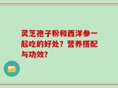 灵芝孢子粉和西洋参一起吃的好处？营养搭配与功效？