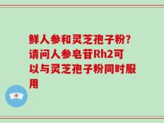 鲜人参和灵芝孢子粉？请问人参皂苷Rh2可以与灵芝孢子粉同时服用