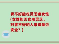 胃不好能吃灵芝嘛女性(女性能否食用灵芝，对胃不好的人来说是否安全？)