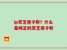 ip灵芝孢子粉？什么是纯正的灵芝孢子粉