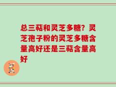总三萜和灵芝多糖？灵芝孢子粉的灵芝多糖含量高好还是三萜含量高好
