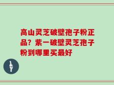 高山灵芝破壁孢子粉正品？紫一破壁灵芝孢子粉到哪里买最好