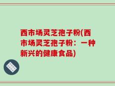 西市场灵芝孢子粉(西市场灵芝孢子粉：一种新兴的健康食品)