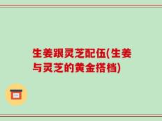 生姜跟灵芝配伍(生姜与灵芝的黄金搭档)