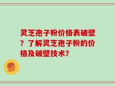 灵芝孢子粉价格表破壁？了解灵芝孢子粉的价格及破壁技术？