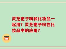灵芝孢子粉和化妆品一起用？灵芝孢子粉在化妆品中的应用？