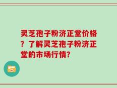 灵芝孢子粉济正堂价格？了解灵芝孢子粉济正堂的市场行情？