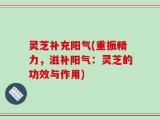 灵芝补充阳气(重振精力，滋补阳气：灵芝的功效与作用)
