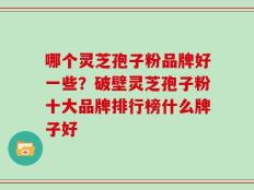 哪个灵芝孢子粉品牌好一些？破壁灵芝孢子粉十大品牌排行榜什么牌子好