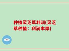 种植灵芝草利润(灵芝草种植：利润丰厚)