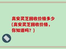高安灵芝回收价格多少(高安灵芝回收价格，你知道吗？)