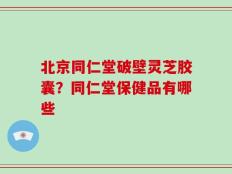 北京同仁堂破壁灵芝胶囊？同仁堂保健品有哪些