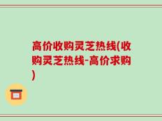 高价收购灵芝热线(收购灵芝热线-高价求购)