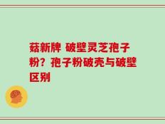 菇新牌 破壁灵芝孢子粉？孢子粉破壳与破壁区别