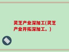 灵芝产业深加工(灵芝产业开拓深加工。)