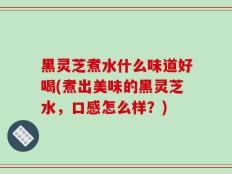 黑灵芝煮水什么味道好喝(煮出美味的黑灵芝水，口感怎么样？)