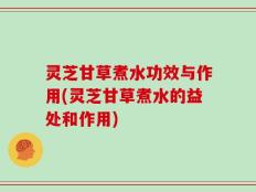 灵芝甘草煮水功效与作用(灵芝甘草煮水的益处和作用)