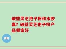 破壁灵芝孢子粉和水胶囊？破壁灵芝孢子粉产品哪家好