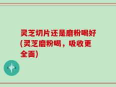灵芝切片还是磨粉喝好(灵芝磨粉喝，吸收更全面)