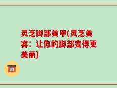 灵芝脚部美甲(灵芝美容：让你的脚部变得更美丽)