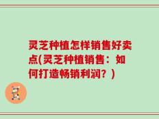 灵芝种植怎样销售好卖点(灵芝种植销售：如何打造畅销利润？)