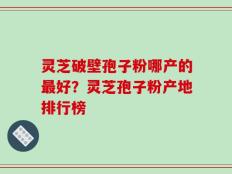 灵芝破壁孢子粉哪产的最好？灵芝孢子粉产地排行榜