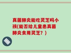 真菌肺炎能吃灵芝吗小孩(能否给儿童患真菌肺炎食用灵芝？)