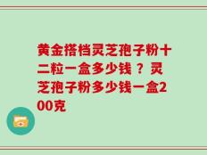 黄金搭档灵芝孢子粉十二粒一盒多少钱 ？灵芝孢子粉多少钱一盒200克