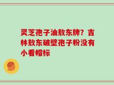灵芝孢子油敖东牌？吉林敖东破壁孢子粉没有小看帽标