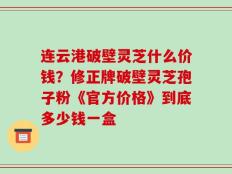 连云港破壁灵芝什么价钱？修正牌破壁灵芝孢子粉《官方价格》到底多少钱一盒