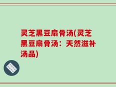 灵芝黑豆扇骨汤(灵芝黑豆扇骨汤：天然滋补汤品)