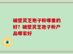 破壁灵芝袍子粉哪里的好？破壁灵芝孢子粉产品哪家好