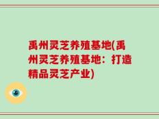 禹州灵芝养殖基地(禹州灵芝养殖基地：打造精品灵芝产业)