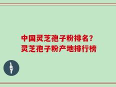 中国灵芝孢子粉排名？灵芝孢子粉产地排行榜