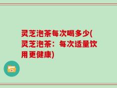 灵芝泡茶每次喝多少(灵芝泡茶：每次适量饮用更健康)