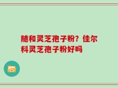 随和灵芝孢子粉？佳尔科灵芝孢子粉好吗