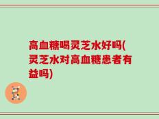 高血糖喝灵芝水好吗(灵芝水对高血糖患者有益吗)