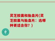 灵芝胶囊和胎盘片(灵芝胶囊与胎盘片：选哪种更适合你？)