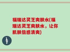 福瑞达灵芝爽肤水(福瑞达灵芝爽肤水，让你肌肤倍感清爽)
