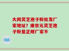 大同灵芝孢子粉批发厂家地址？康京元灵芝孢子粉是正规厂家不
