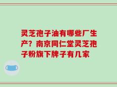 灵芝孢子油有哪些厂生产？南京同仁堂灵芝孢子粉旗下牌子有几家